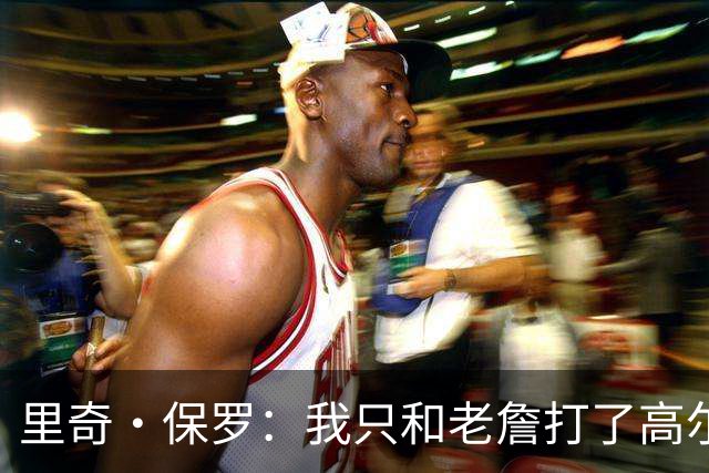 里奇·保罗：我只和老詹打了高尔夫还没谈过未来 别相信任何报道
