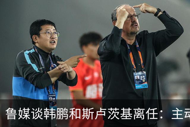 鲁媒谈韩鹏和斯卢茨基离任：主动抽身自带硬气，也足够体面